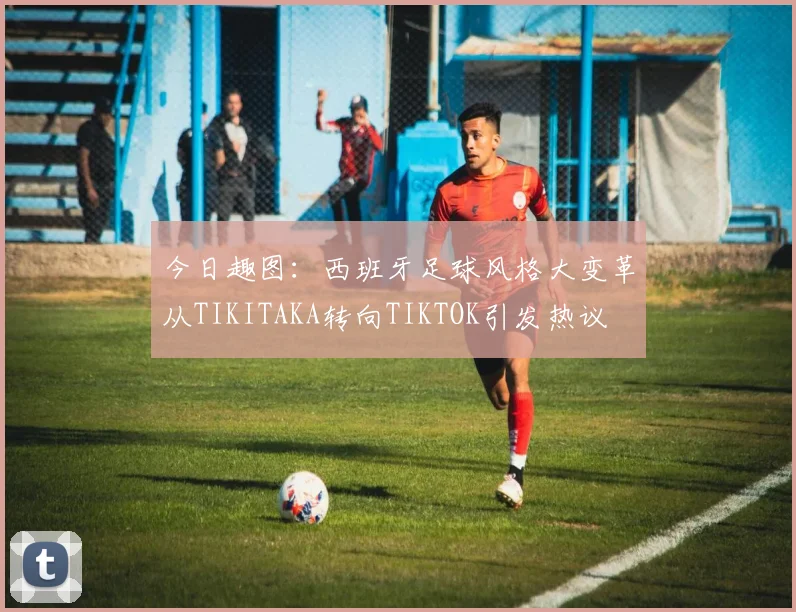 今日趣图：西班牙足球风格大变革从TIKITAKA转向TIKTOK引发热议