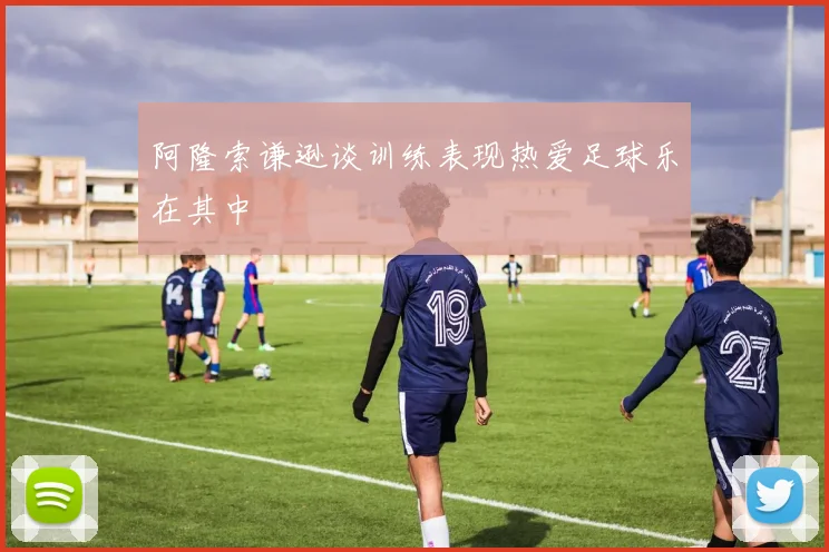 阿隆索谦逊谈训练表现热爱足球乐在其中