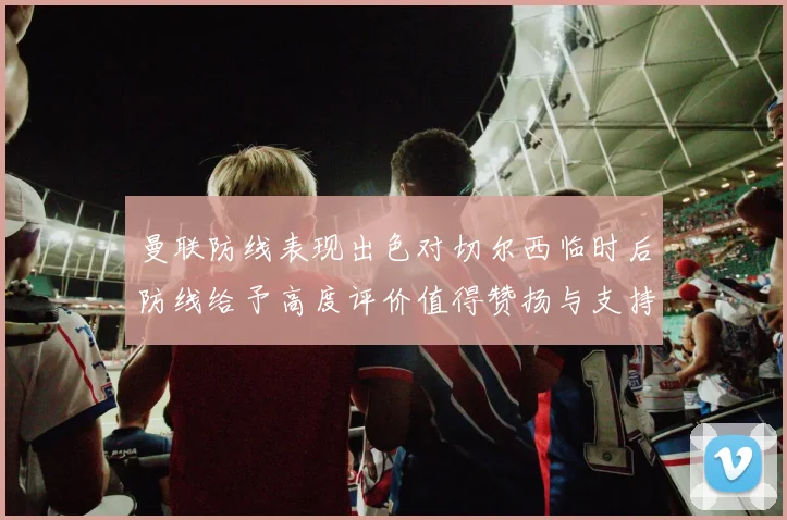 曼联防线表现出色对切尔西临时后防线给予高度评价值得赞扬与支持