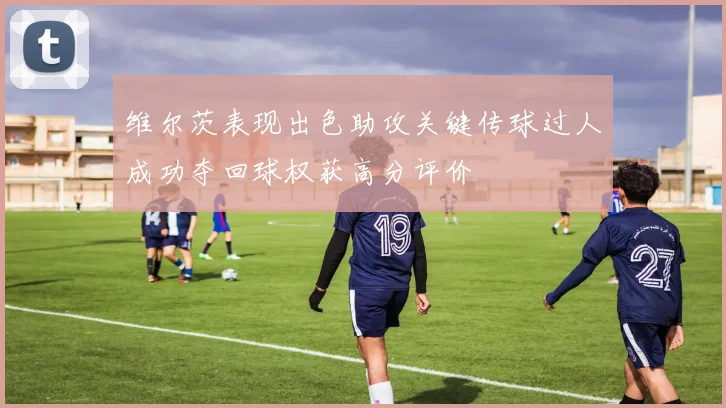 维尔茨表现出色助攻关键传球过人成功夺回球权获高分评价