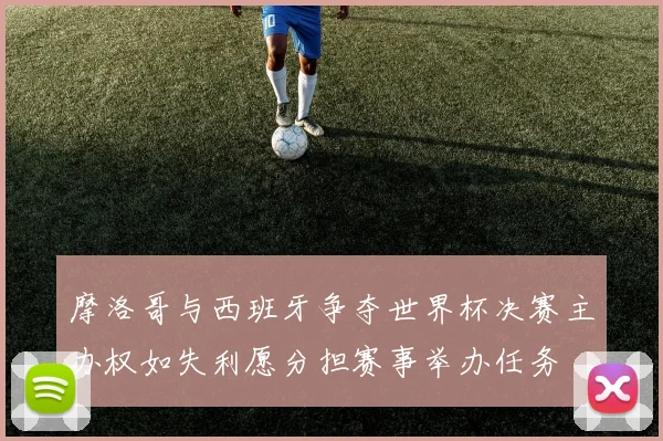 摩洛哥与西班牙争夺世界杯决赛主办权如失利愿分担赛事举办任务