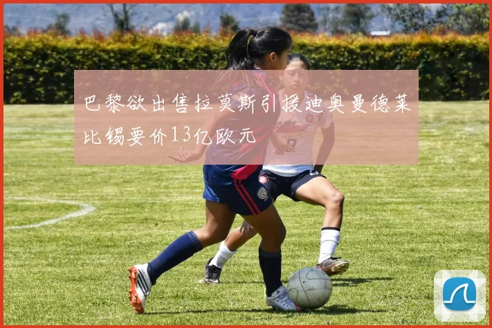 巴黎欲出售拉莫斯引援迪奥曼德莱比锡要价13亿欧元