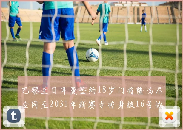 巴黎圣日耳曼签约18岁门将隆戈尼合同至2031年新赛季将身披16号战袍