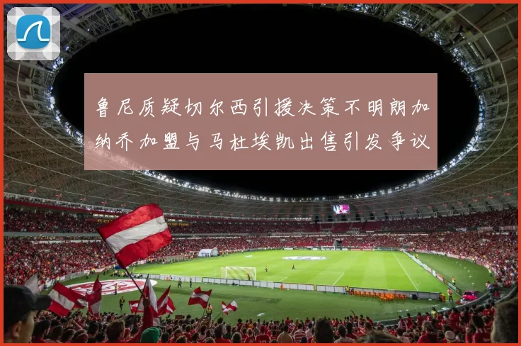 鲁尼质疑切尔西引援决策不明朗加纳乔加盟与马杜埃凯出售引发争议