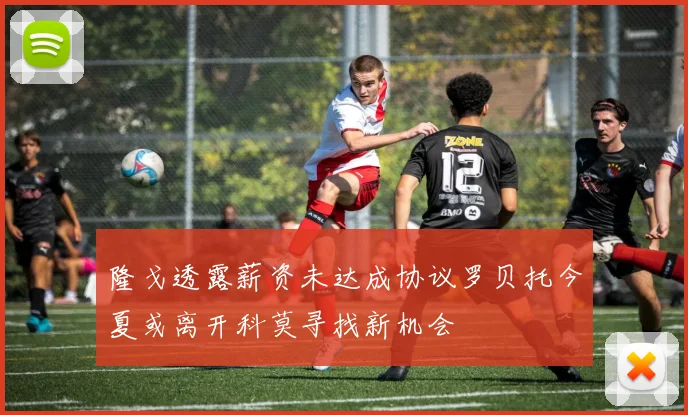 隆戈透露薪资未达成协议罗贝托今夏或离开科莫寻找新机会