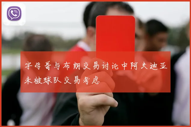 字母哥与布朗交易讨论中阿夫迪亚未被球队交易考虑