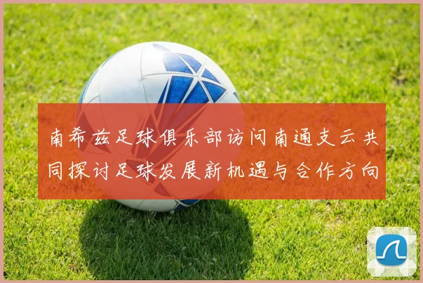 南希兹足球俱乐部访问南通支云共同探讨足球发展新机遇与合作方向