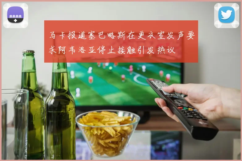 马卡报道塞巴略斯在更衣室发声要求阿韦洛亚停止接触引发热议