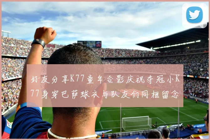 好友分享K77童年合影庆祝夺冠小K77身穿巴萨球衣与队友们同框留念