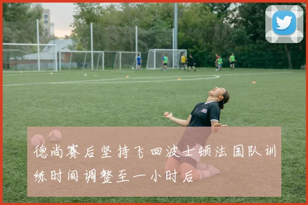 德尚赛后坚持飞回波士顿法国队训练时间调整至一小时后