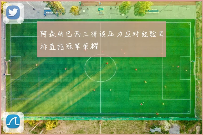 阿森纳巴西三将谈压力应对经验目标直指冠军荣耀