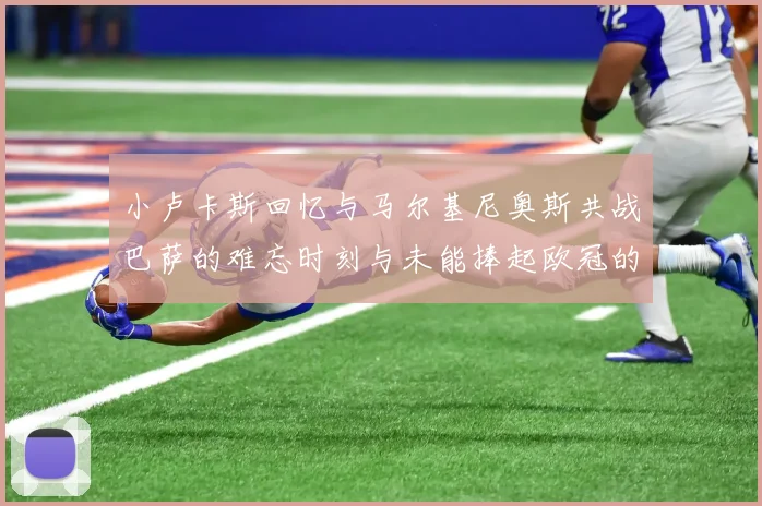 小卢卡斯回忆与马尔基尼奥斯共战巴萨的难忘时刻与未能捧起欧冠的遗憾