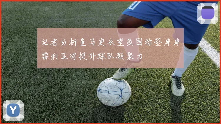 记者分析皇马更衣室氛围称签库库雷利亚将提升球队凝聚力