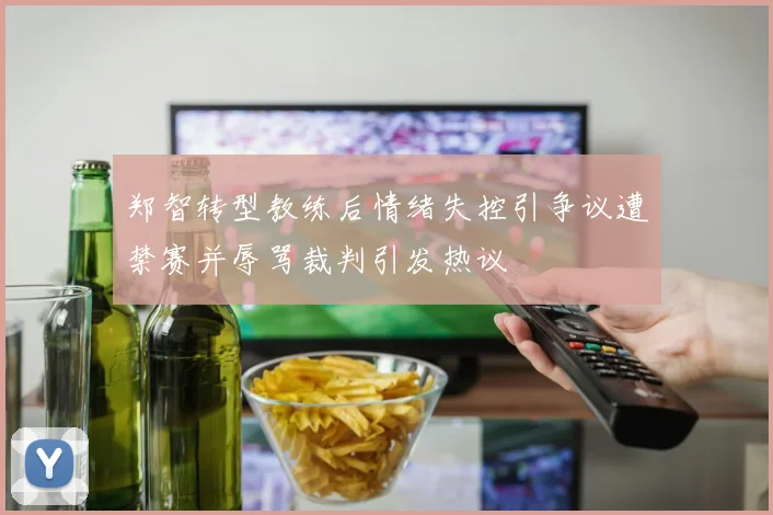 郑智转型教练后情绪失控引争议遭禁赛并辱骂裁判引发热议