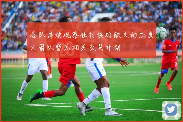 各队持续观察独行侠对欧文的态度火箭队暂无相关交易计划