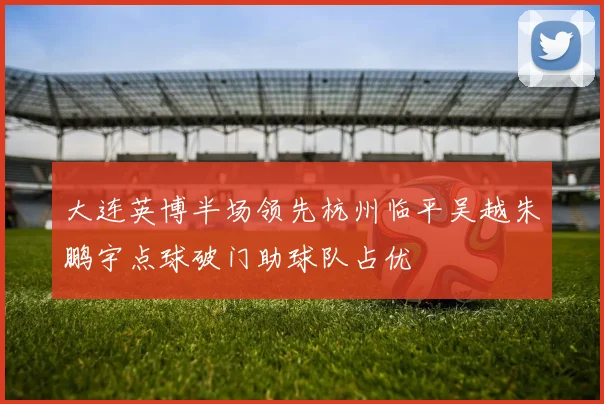 大连英博半场领先杭州临平吴越朱鹏宇点球破门助球队占优