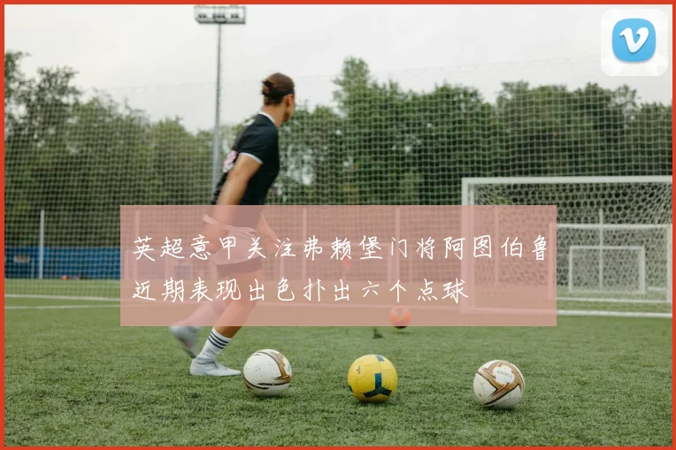 英超意甲关注弗赖堡门将阿图伯鲁近期表现出色扑出六个点球