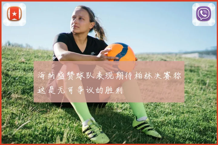 海纳盛赞球队表现期待柏林决赛称这是无可争议的胜利