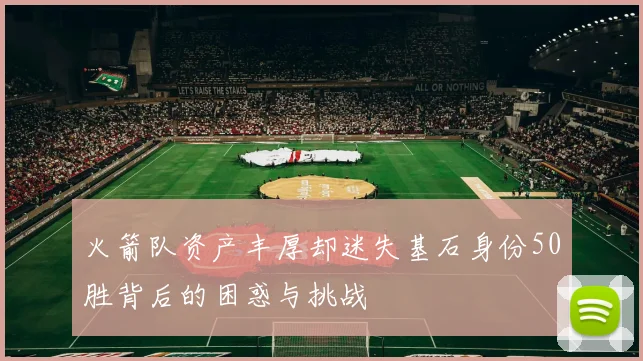 火箭队资产丰厚却迷失基石身份50胜背后的困惑与挑战