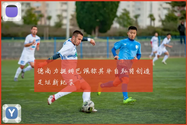德尚力挺姆巴佩称其非自私将创造足坛新纪录