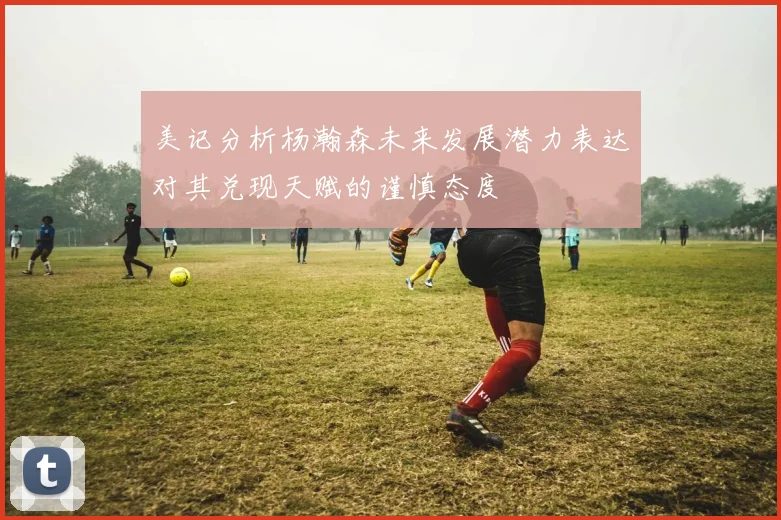美记分析杨瀚森未来发展潜力表达对其兑现天赋的谨慎态度