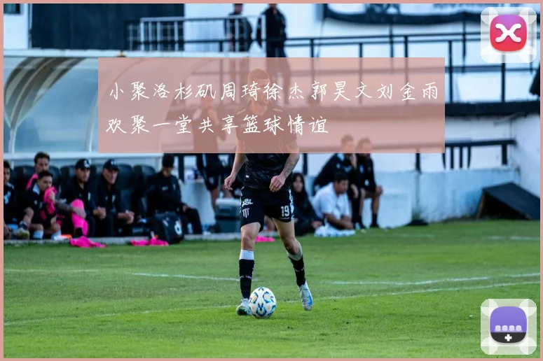 小聚洛杉矶周琦徐杰郭昊文刘金雨欢聚一堂共享篮球情谊
