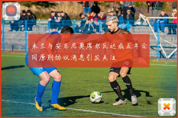 米兰与安东尼奥席尔瓦达成五年合同原则协议消息引发关注