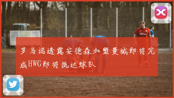 罗马诺透露安德森加盟曼城即将完成HWG即将抵达球队